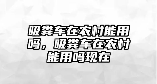 吸糞車在農村能用嗎，吸糞車在農村能用嗎現在