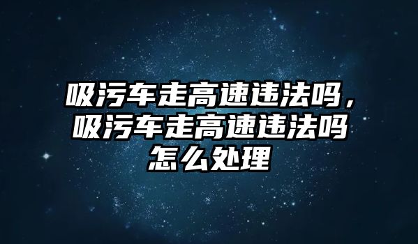 吸污車走高速違法嗎，吸污車走高速違法嗎怎么處理