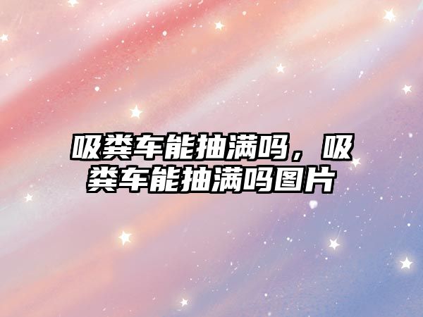 吸糞車能抽滿嗎，吸糞車能抽滿嗎圖片