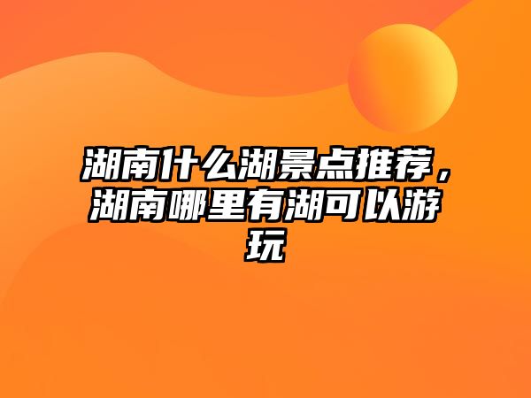 湖南什么湖景點推薦，湖南哪里有湖可以游玩