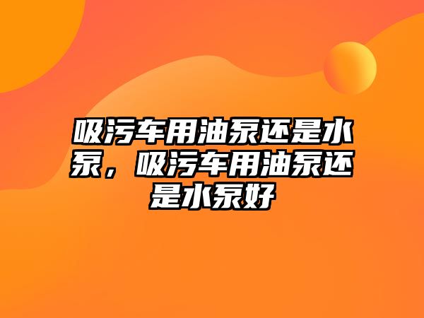 吸污車用油泵還是水泵，吸污車用油泵還是水泵好