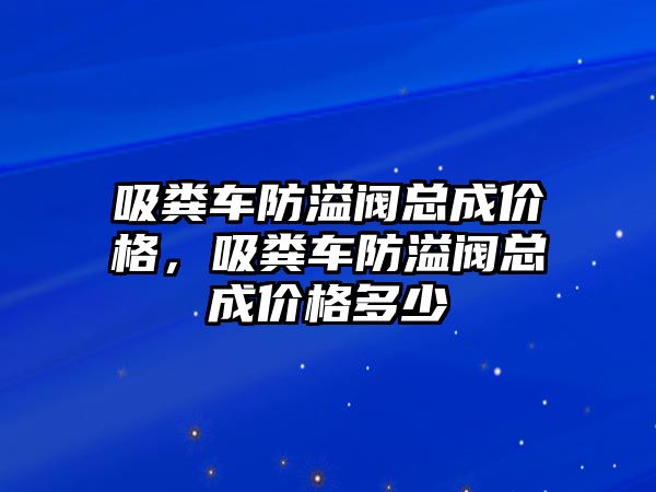 吸糞車防溢閥總成價格，吸糞車防溢閥總成價格多少