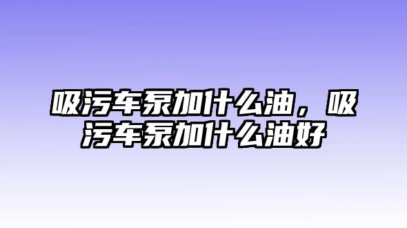 吸污車泵加什么油，吸污車泵加什么油好