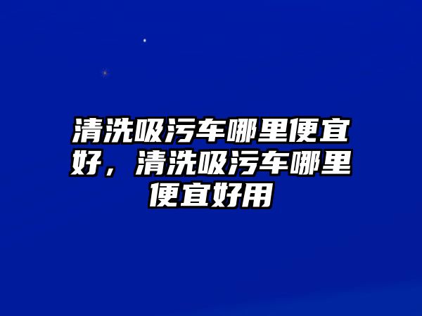 清洗吸污車哪里便宜好，清洗吸污車哪里便宜好用