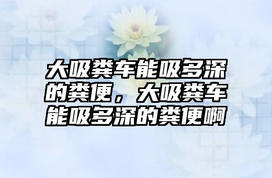 大吸糞車能吸多深的糞便，大吸糞車能吸多深的糞便啊