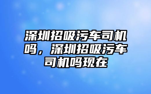 深圳招吸污車司機嗎，深圳招吸污車司機嗎現(xiàn)在