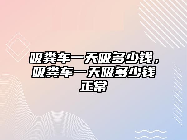 吸糞車一天吸多少錢，吸糞車一天吸多少錢正常