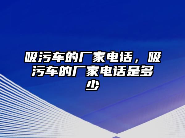 吸污車的廠家電話，吸污車的廠家電話是多少