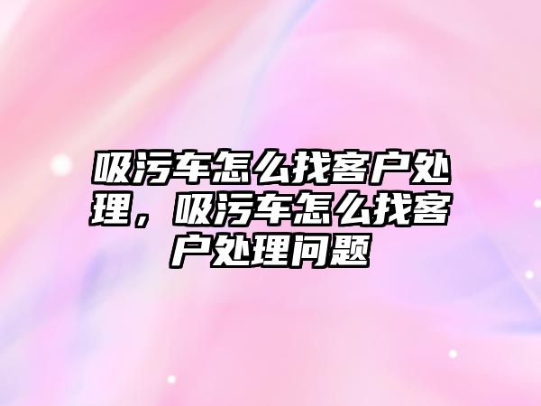 吸污車怎么找客戶處理，吸污車怎么找客戶處理問題