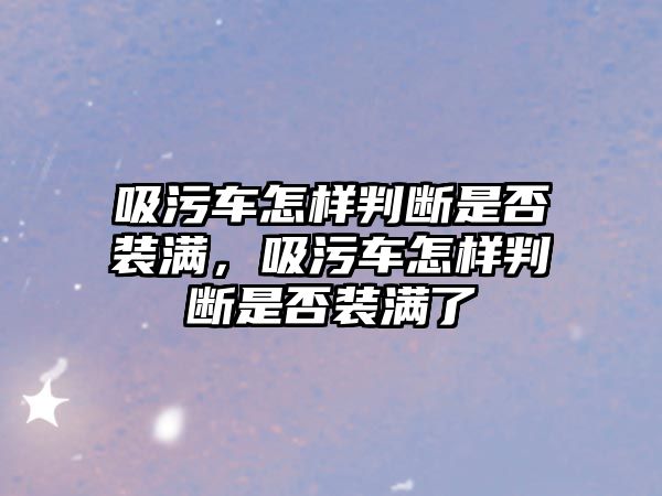 吸污車怎樣判斷是否裝滿，吸污車怎樣判斷是否裝滿了