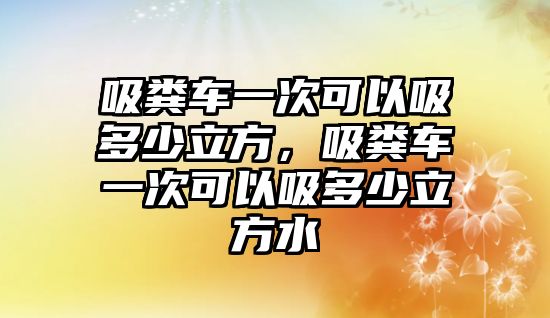 吸糞車一次可以吸多少立方，吸糞車一次可以吸多少立方水