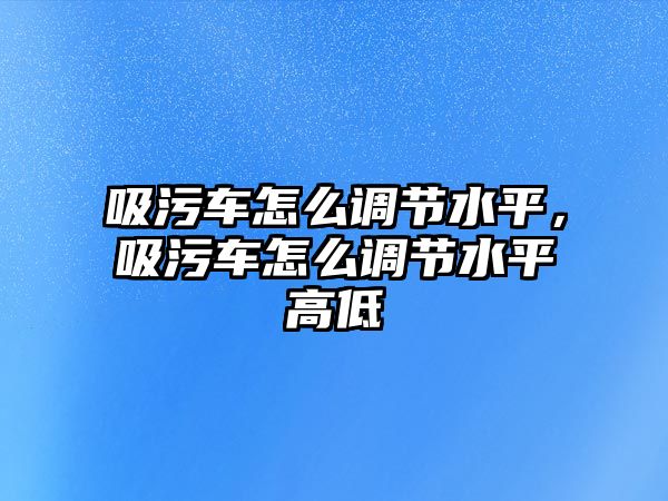 吸污車怎么調節水平，吸污車怎么調節水平高低