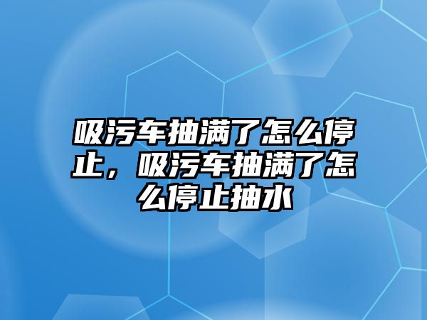 吸污車抽滿了怎么停止，吸污車抽滿了怎么停止抽水