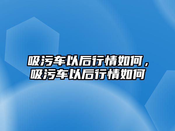 吸污車以后行情如何，吸污車以后行情如何