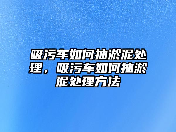 吸污車如何抽淤泥處理，吸污車如何抽淤泥處理方法