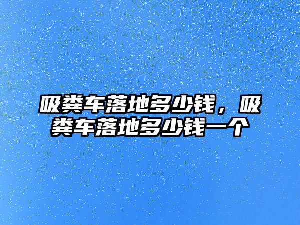 吸糞車落地多少錢，吸糞車落地多少錢一個