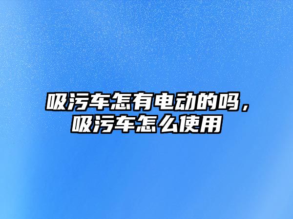 吸污車怎有電動的嗎，吸污車怎么使用