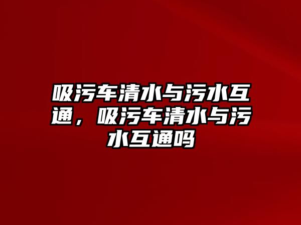 吸污車清水與污水互通，吸污車清水與污水互通嗎