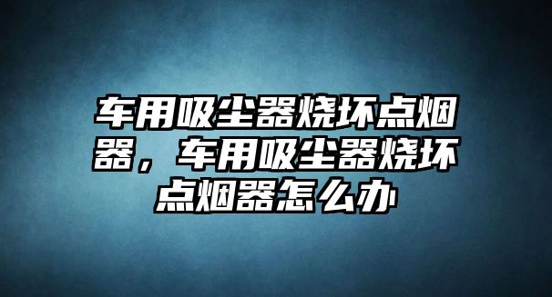 車用吸塵器燒壞點煙器，車用吸塵器燒壞點煙器怎么辦