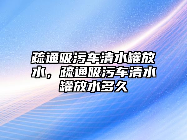 疏通吸污車(chē)清水罐放水，疏通吸污車(chē)清水罐放水多久