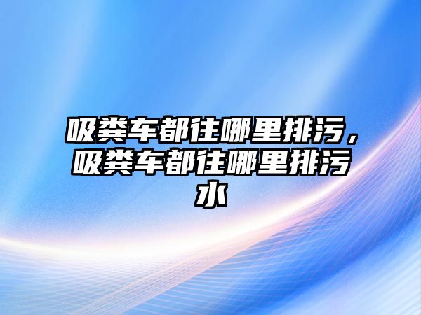 吸糞車都往哪里排污，吸糞車都往哪里排污水