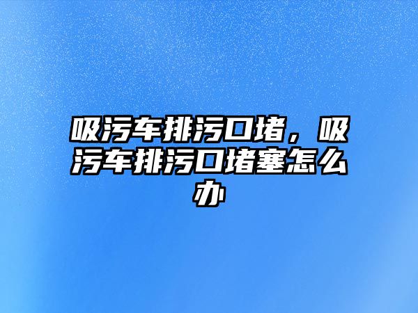 吸污車排污口堵，吸污車排污口堵塞怎么辦