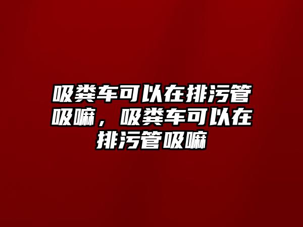 吸糞車可以在排污管吸嘛，吸糞車可以在排污管吸嘛