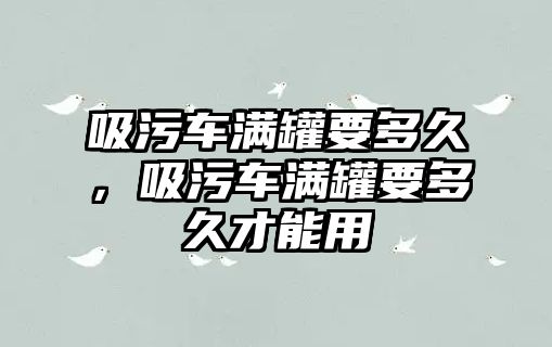 吸污車滿罐要多久，吸污車滿罐要多久才能用