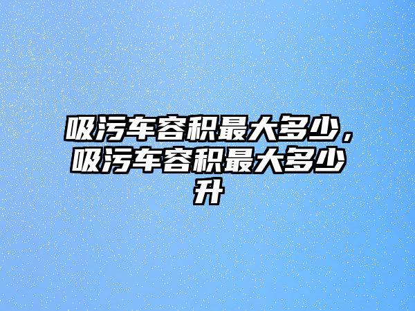 吸污車容積最大多少，吸污車容積最大多少升