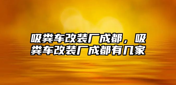 吸糞車改裝廠成都，吸糞車改裝廠成都有幾家