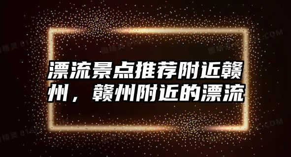 漂流景點推薦附近贛州，贛州附近的漂流