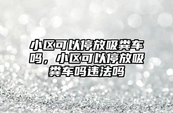 小區可以停放吸糞車嗎，小區可以停放吸糞車嗎違法嗎