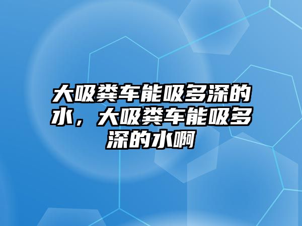 大吸糞車能吸多深的水，大吸糞車能吸多深的水啊