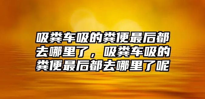 吸糞車吸的糞便最后都去哪里了，吸糞車吸的糞便最后都去哪里了呢