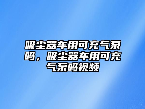 吸塵器車用可充氣泵嗎，吸塵器車用可充氣泵嗎視頻