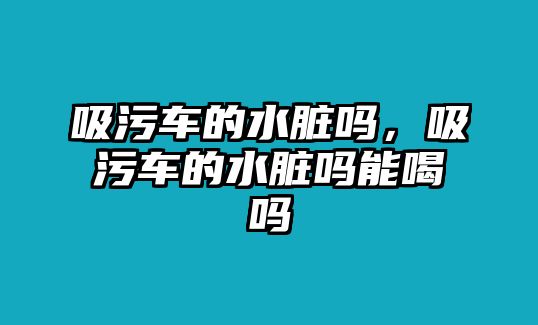 吸污車的水臟嗎，吸污車的水臟嗎能喝嗎