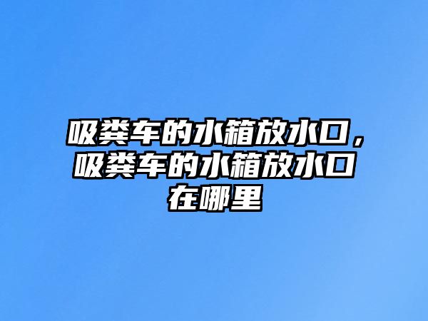 吸糞車的水箱放水口，吸糞車的水箱放水口在哪里