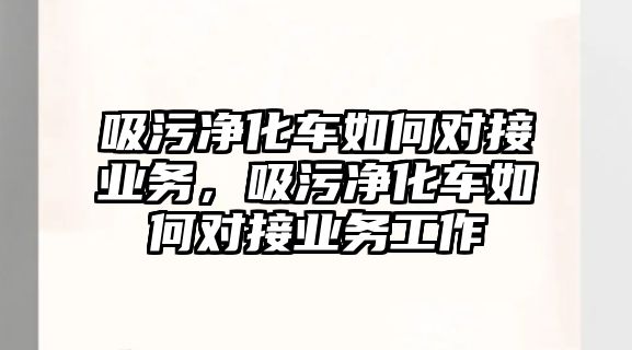 吸污凈化車如何對接業務，吸污凈化車如何對接業務工作