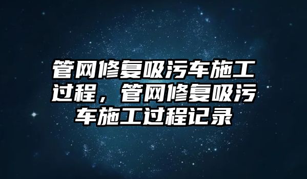 管網修復吸污車施工過程，管網修復吸污車施工過程記錄