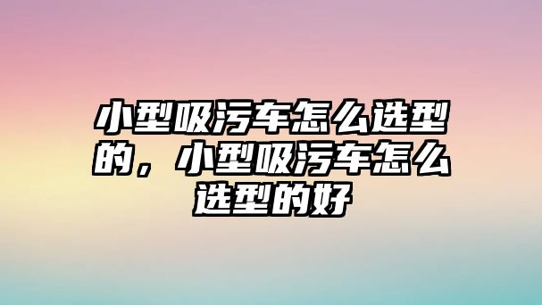 小型吸污車怎么選型的，小型吸污車怎么選型的好