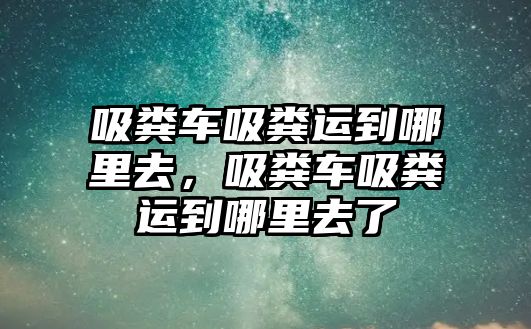 吸糞車吸糞運到哪里去，吸糞車吸糞運到哪里去了