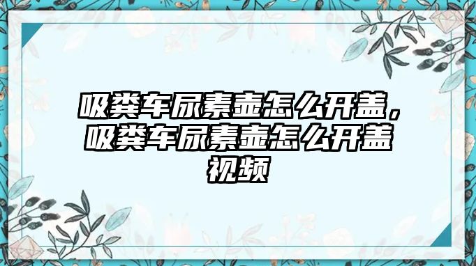 吸糞車尿素壺怎么開蓋，吸糞車尿素壺怎么開蓋視頻