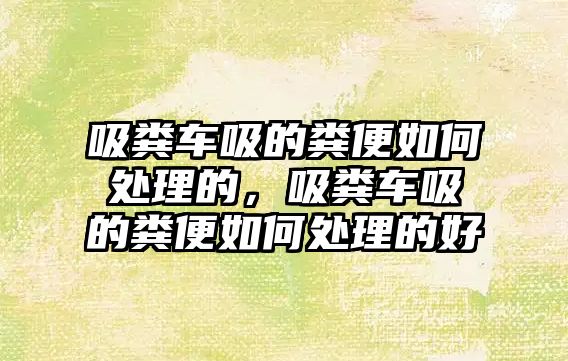 吸糞車吸的糞便如何處理的，吸糞車吸的糞便如何處理的好