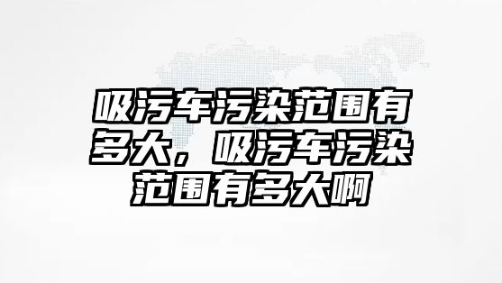 吸污車污染范圍有多大，吸污車污染范圍有多大啊