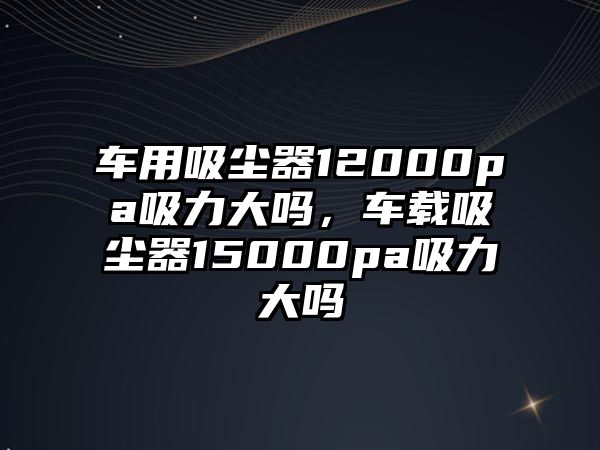 車用吸塵器12000pa吸力大嗎，車載吸塵器15000pa吸力大嗎