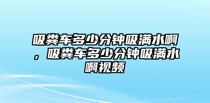 吸糞車多少分鐘吸滿水啊，吸糞車多少分鐘吸滿水啊視頻