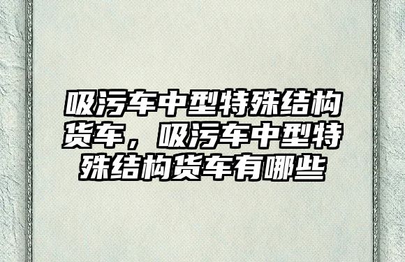 吸污車中型特殊結構貨車，吸污車中型特殊結構貨車有哪些