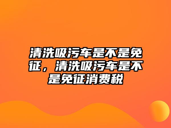 清洗吸污車是不是免征，清洗吸污車是不是免征消費稅