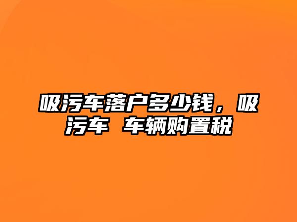 吸污車落戶多少錢，吸污車 車輛購置稅