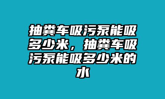 抽糞車吸污泵能吸多少米，抽糞車吸污泵能吸多少米的水